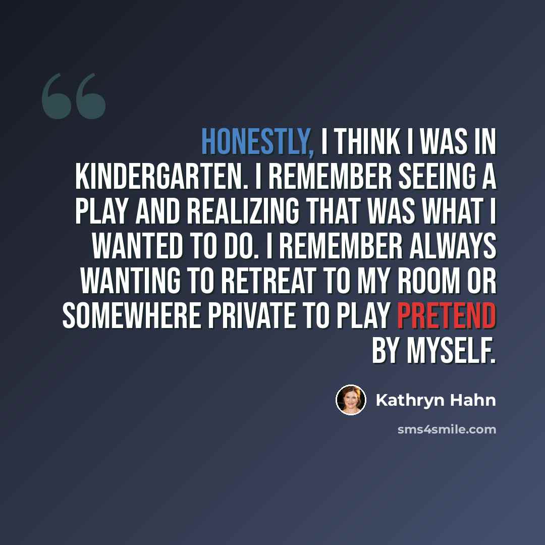 “Honestly, I think I was in kindergarten. I remember seeing a play and realizing that was what I wanted to do. I remember always wanting to retreat to my room or somewhere private to play pretend by myself.” quote by Kathryn Hahn