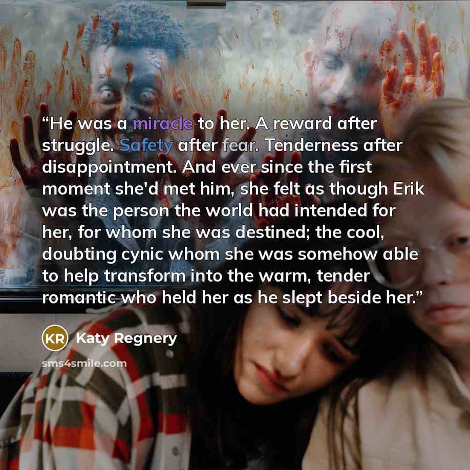 “He was a miracle to her. A reward after struggle. Safety after fear. Tenderness after disappointment. And ever since the first moment she'd met him, she felt as though Erik was the person the world had intended for her, for whom she was destined; the cool, doubting cynic whom she was somehow able…” quote by Katy Regnery