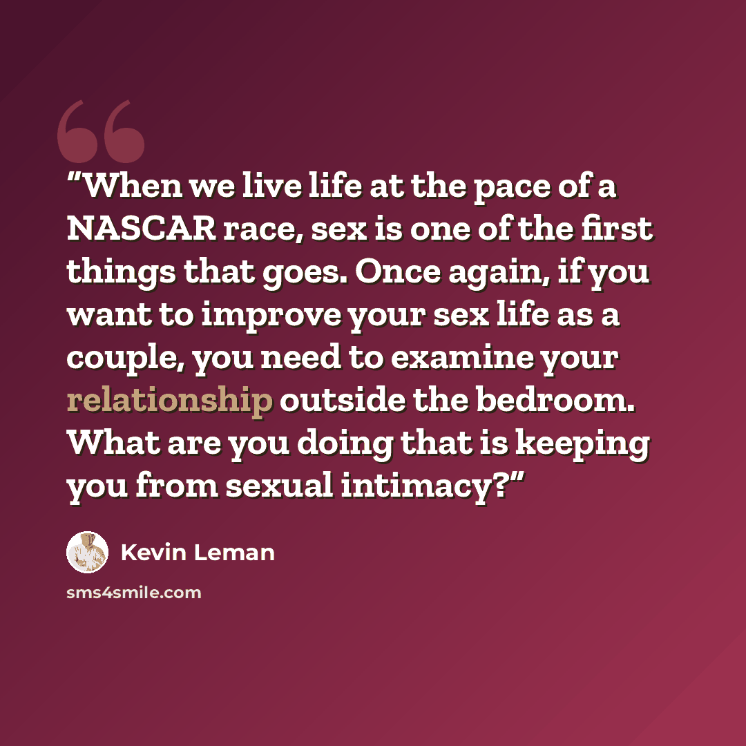 “When we live life at the pace of a NASCAR race, sex is one of the first things that goes. Once again, if you want to improve your sex life as a couple, you need to examine your relationship outside the bedroom. What are you doing that is keeping you from sexual intimacy?” quote by Kevin Leman
