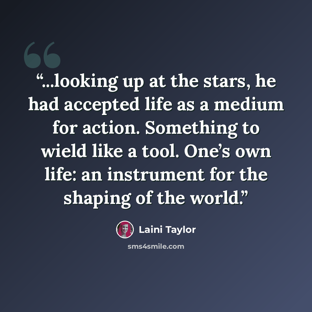 “...looking up at the stars, he had accepted life as a medium for action. Something to wield like a tool. One’s own life: an instrument for the shaping of the world.” quote by Laini Taylor