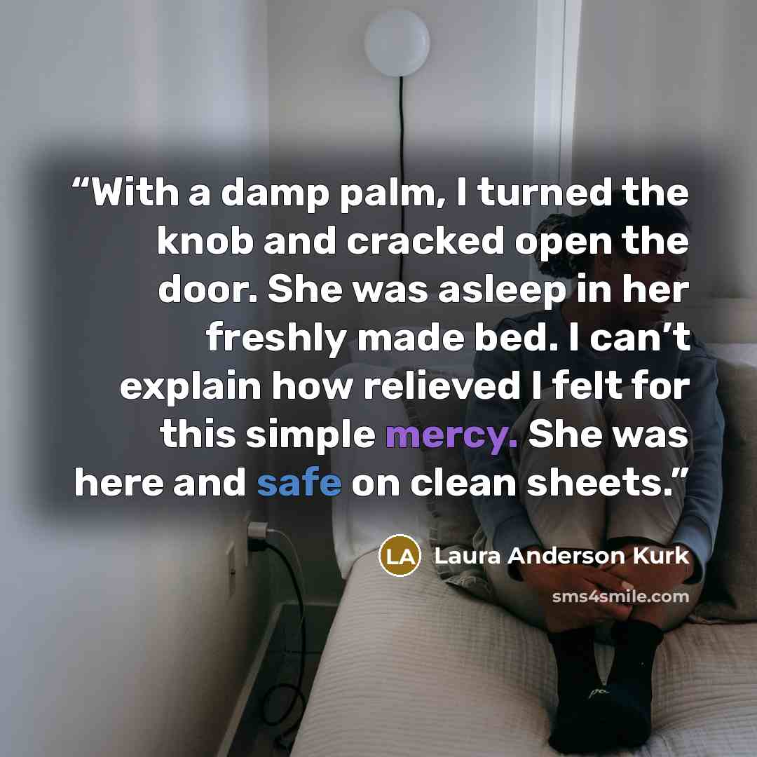 “With a damp palm, I turned the knob and cracked open the door. She was asleep in her freshly made bed. I can’t explain how relieved I felt for this simple mercy. She was here and safe on clean sheets.” quote by Laura Anderson Kurk