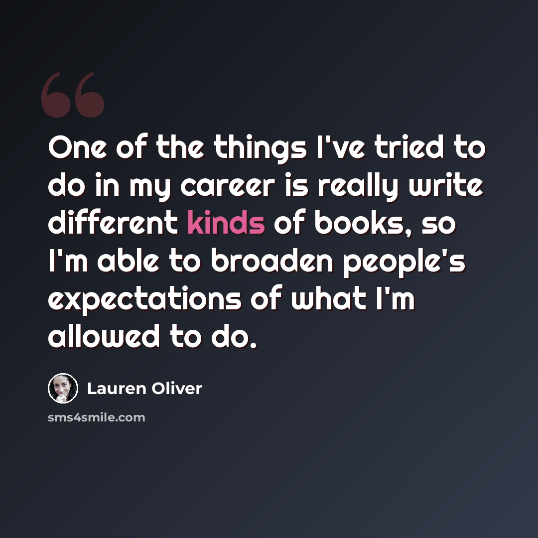 “One of the things I've tried to do in my career is really write different kinds of books, so I'm able to broaden people's expectations of what I'm allowed to do.” quote by Lauren Oliver