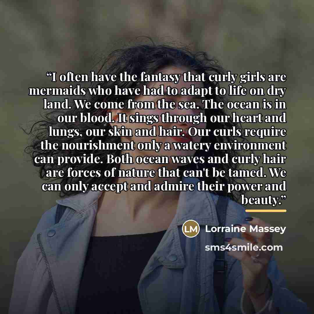 “I often have the fantasy that curly girls are mermaids who have had to adapt to life on dry land. We come from the sea. The ocean is in our blood. It sings through our heart and lungs, our skin and hair. Our curls require the nourishment only a watery environment can provide. Both ocean waves and…” quote by Lorraine Massey