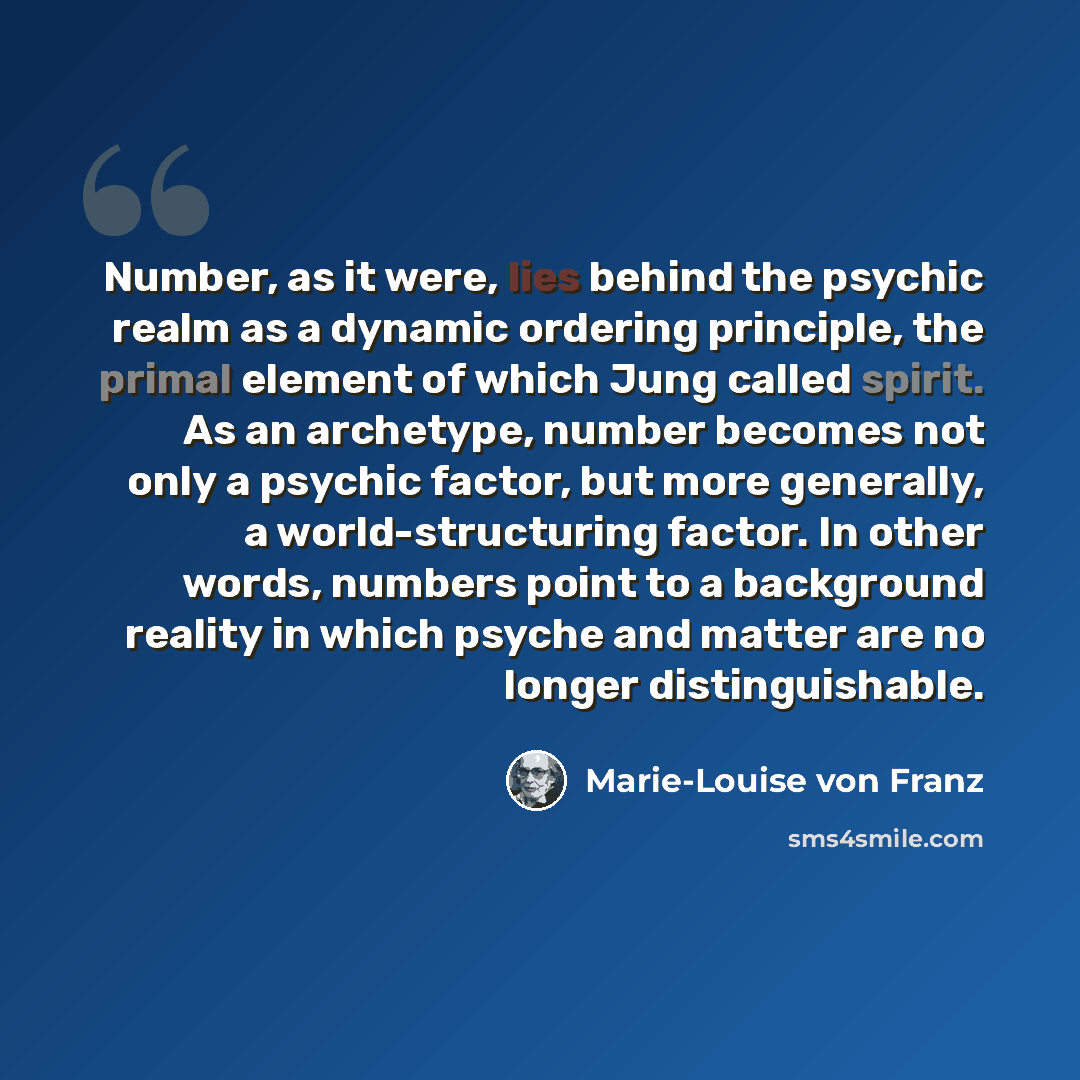 “Number, as it were, lies behind the psychic realm as a dynamic ordering principle, the primal element of which Jung called spirit. As an archetype, number becomes not only a psychic factor, but more generally, a world-structuring factor. In other words, numbers point to a background reality in…” quote by Marie-Louise von Franz
