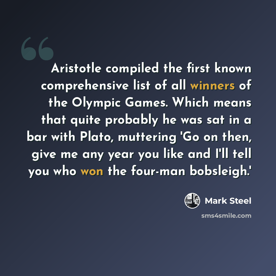 “Aristotle compiled the first known comprehensive list of all winners of the Olympic Games. Which means that quite probably he was sat in a bar with Plato, muttering 'Go on then, give me any year you like and I'll tell you who won the four-man bobsleigh.'” quote by Mark Steel