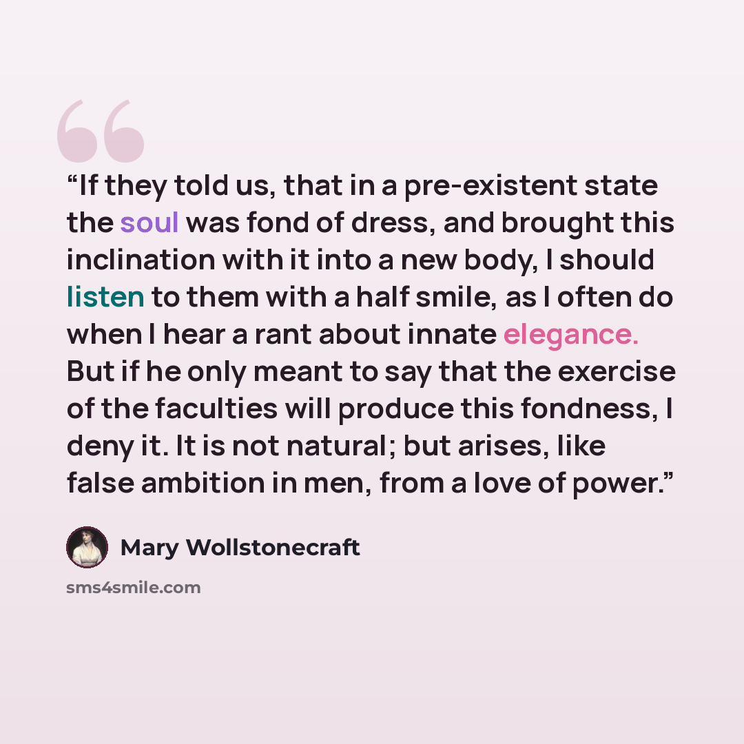“If they told us, that in a pre-existent state the soul was fond of dress, and brought this inclination with it into a new body, I should listen to them with a half smile, as I often do when I hear a rant about innate elegance. But if he only meant to say that the exercise of the faculties will…” quote by Mary Wollstonecraft
