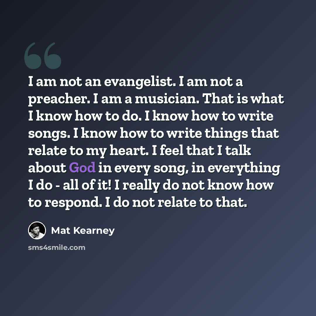 “I am not an evangelist. I am not a preacher. I am a musician. That is what I know how to do. I know how to write songs. I know how to write things that relate to my heart. I feel that I talk about God in every song, in everything I do - all of it! I really do not know how to respond. I do not…” quote by Mat Kearney