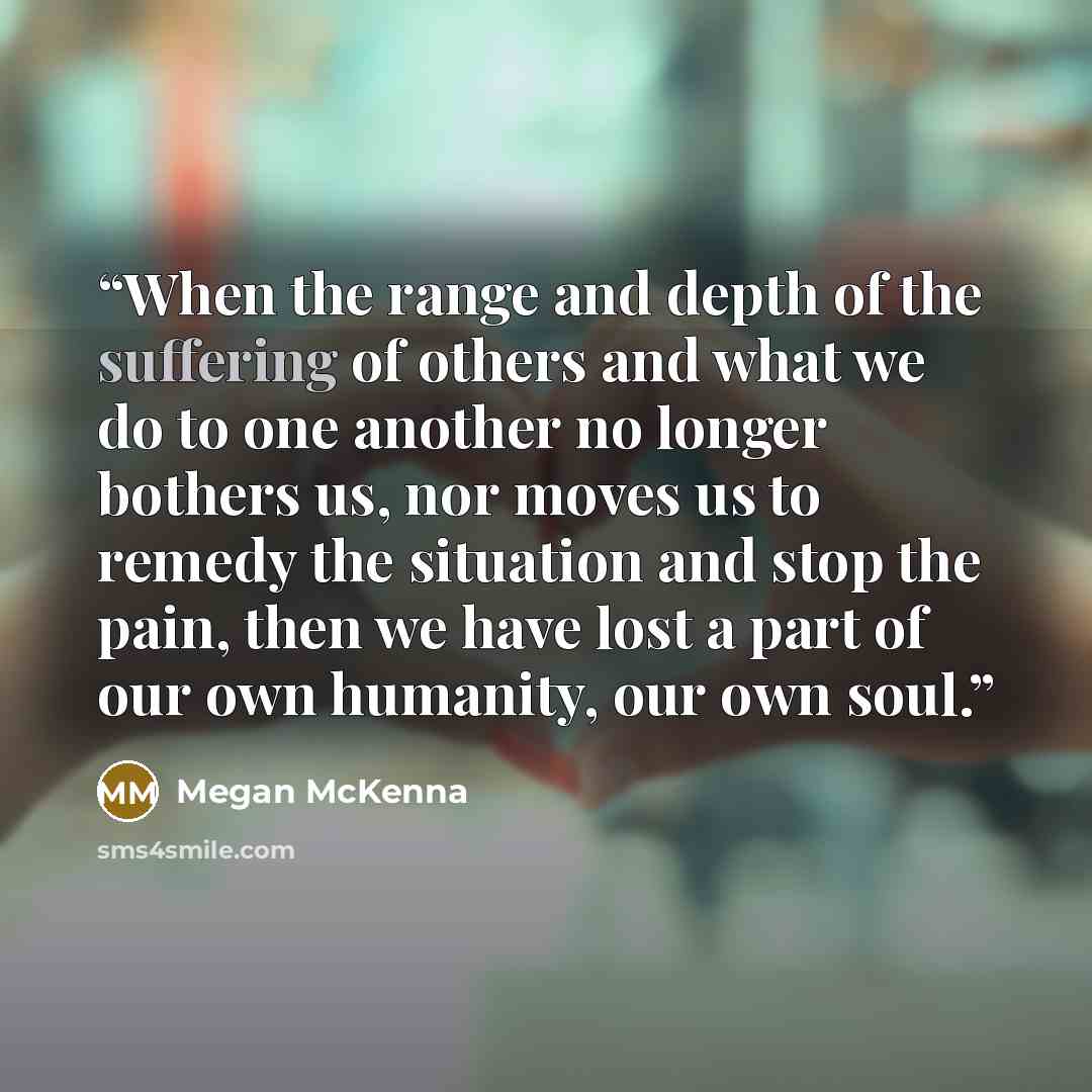 “When the range and depth of the suffering of others and what we do to one another no longer bothers us, nor moves us to remedy the situation and stop the pain, then we have lost a part of our own humanity, our own soul.” quote by Megan McKenna