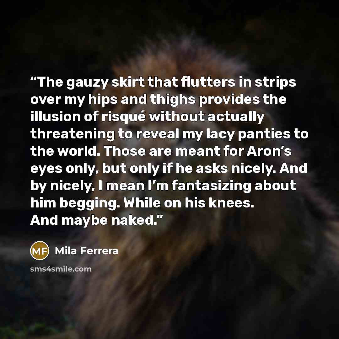 “The gauzy skirt that flutters in strips over my hips and thighs provides the illusion of risqué without actually threatening to reveal my lacy panties to the world. Those are meant for Aron’s eyes only, but only if he asks nicely. And by nicely, I mean I’m fantasizing about him begging. While on…” quote by Mila Ferrera