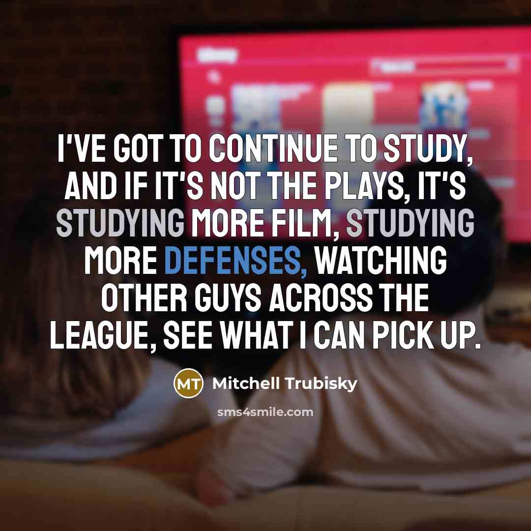 “I've got to continue to study, and if it's not the plays, it's studying more film, studying more defenses, watching other guys across the league, see what I can pick up.” quote by Mitchell Trubisky