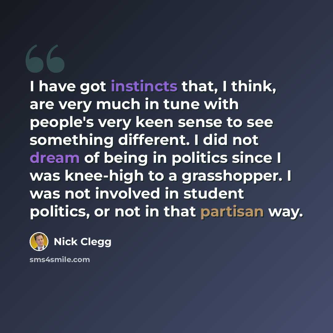 “I have got instincts that, I think, are very much in tune with people's very keen sense to see something different. I did not dream of being in politics since I was knee-high to a grasshopper. I was not involved in student politics, or not in that partisan way.” quote by Nick Clegg