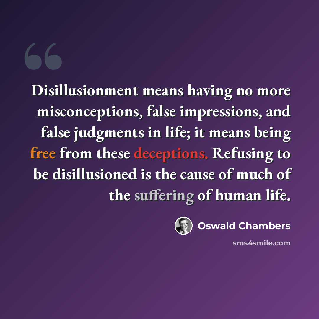 “Disillusionment means having no more misconceptions, false impressions, and false judgments in life; it means being free from these deceptions. Refusing to be disillusioned is the cause of much of the suffering of human life.” quote by Oswald Chambers