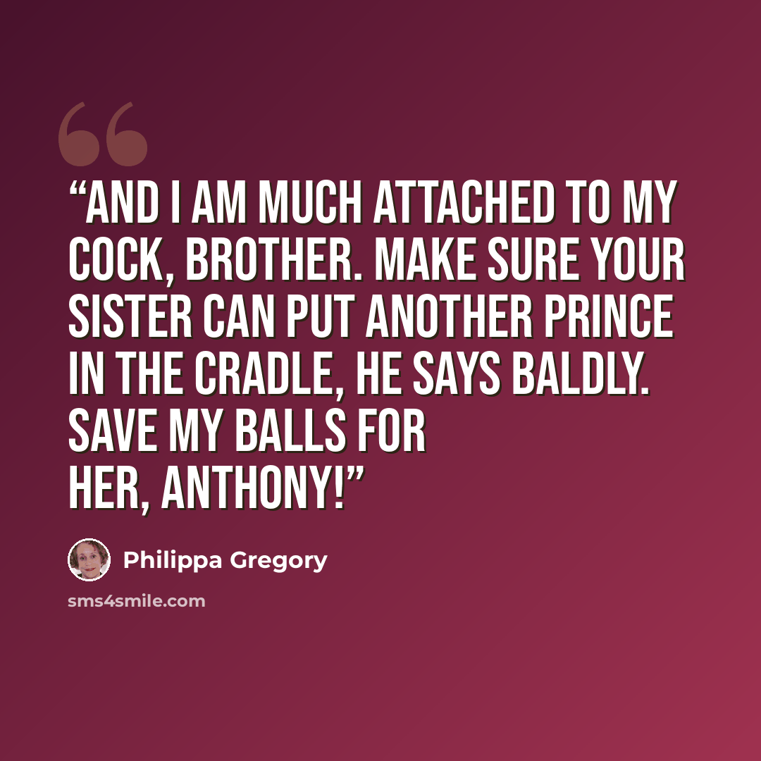 “And I am much attached to my cock, brother. Make sure your sister can put another prince in the cradle, he says baldly. Save my balls for her, Anthony!” quote by Philippa Gregory
