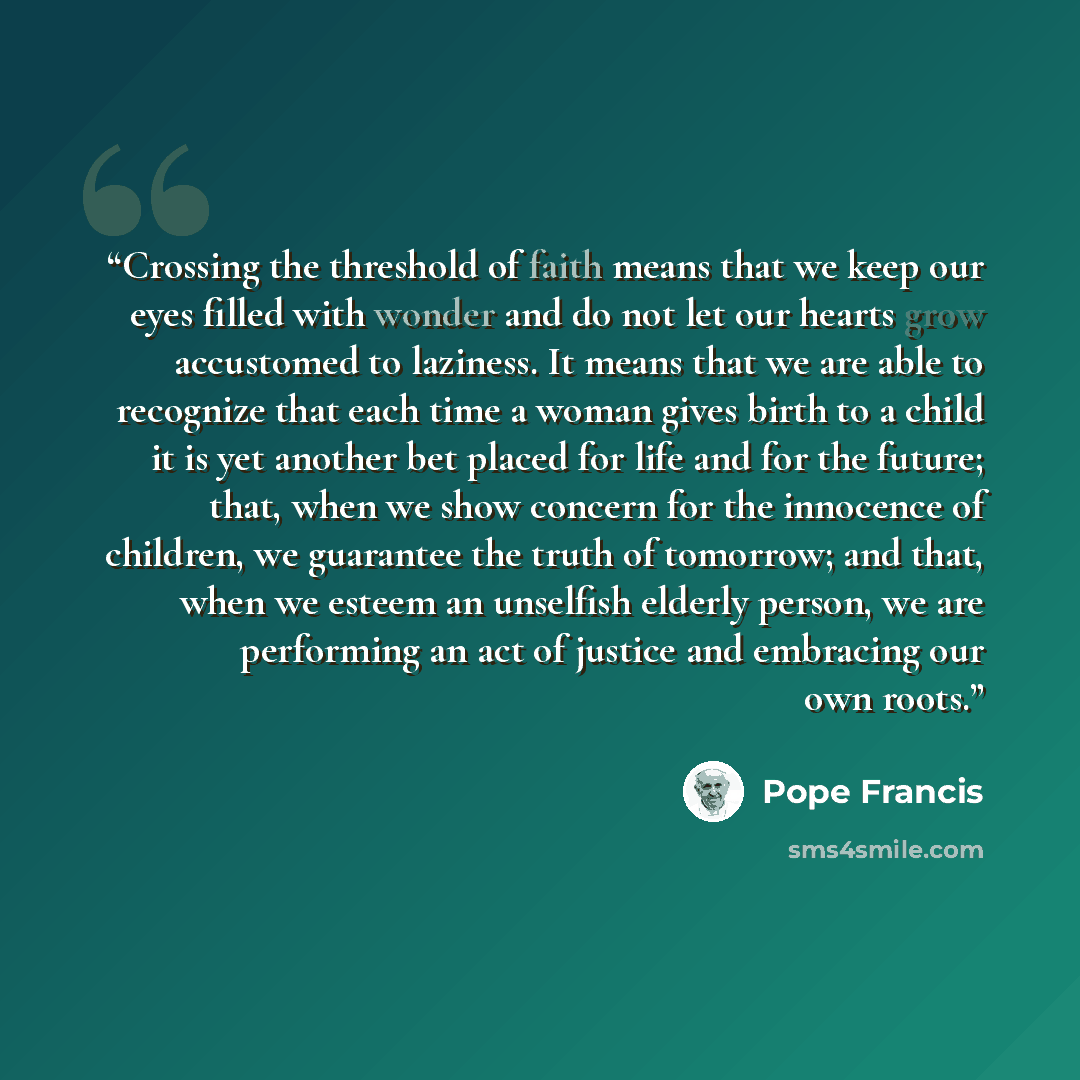 “Crossing the threshold of faith means that we keep our eyes filled with wonder and do not let our hearts grow accustomed to laziness. It means that we are able to recognize that each time a woman gives birth to a child it is yet another bet placed for life and for the future; that, when we show…” quote by Pope Francis
