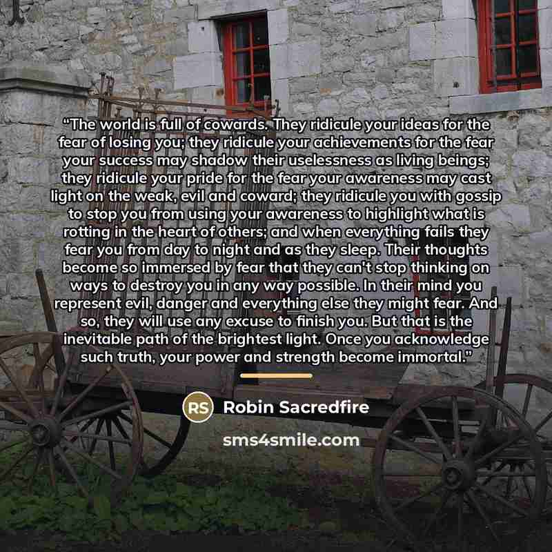 “The world is full of cowards. They ridicule your ideas for the fear of losing you; they ridicule your achievements for the fear your success may shadow their uselessness as living beings; they ridicule your pride for the fear your awareness may cast light on the weak, evil and coward; they…” quote by Robin Sacredfire