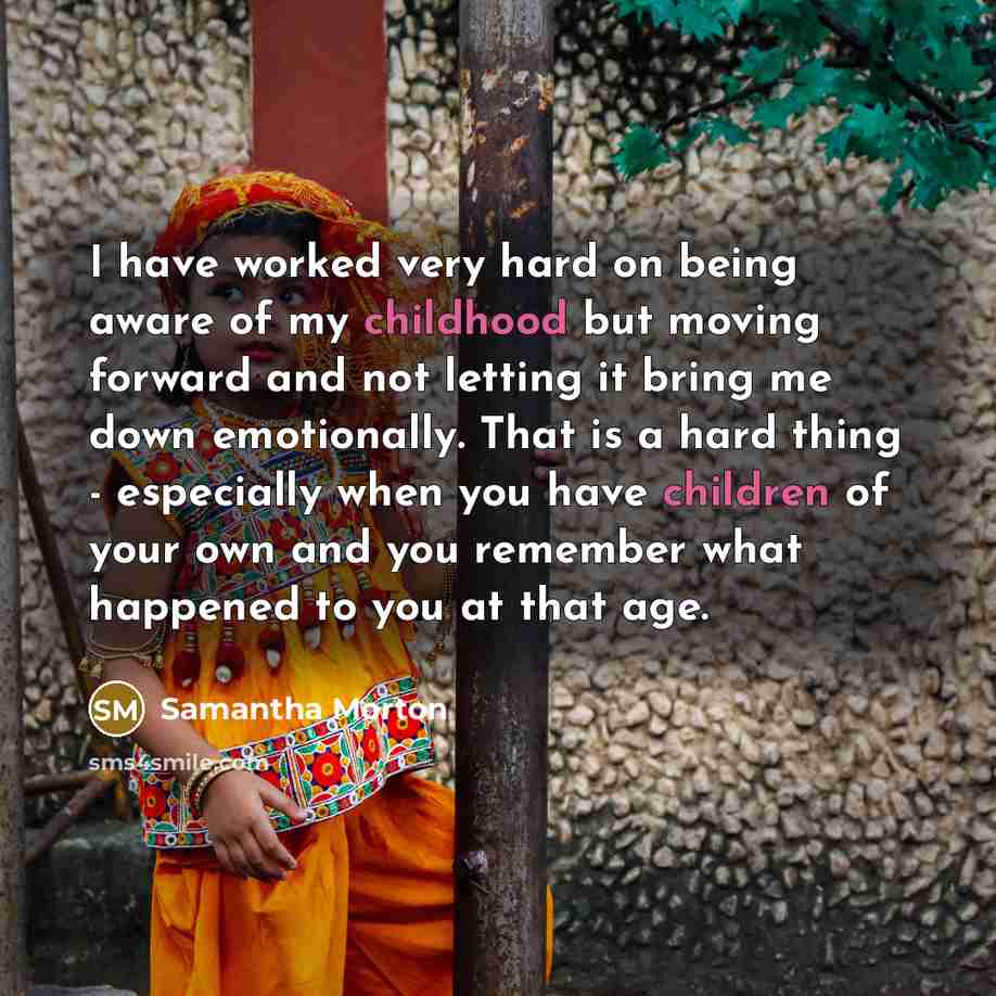 “I have worked very hard on being aware of my childhood but moving forward and not letting it bring me down emotionally. That is a hard thing - especially when you have children of your own and you remember what happened to you at that age.” quote by Samantha Morton