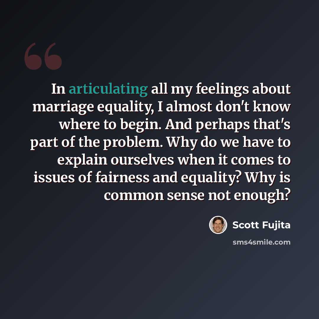 “In articulating all my feelings about marriage equality, I almost don't know where to begin. And perhaps that's part of the problem. Why do we have to explain ourselves when it comes to issues of fairness and equality? Why is common sense not enough?” quote by Scott Fujita
