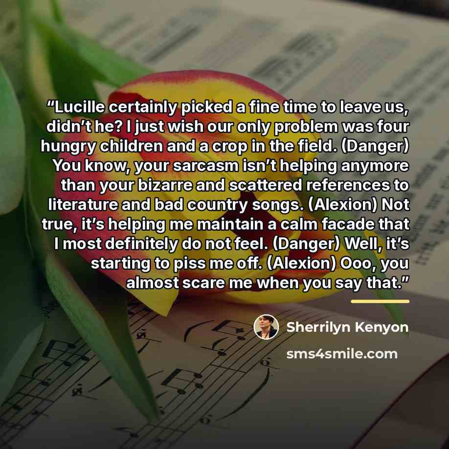 “Lucille certainly picked a fine time to leave us, didn’t he? I just wish our only problem was four hungry children and a crop in the field. (Danger) You know, your sarcasm isn’t helping anymore than your bizarre and scattered references to literature and bad country songs. (Alexion) Not true, it’s…” quote by Sherrilyn Kenyon