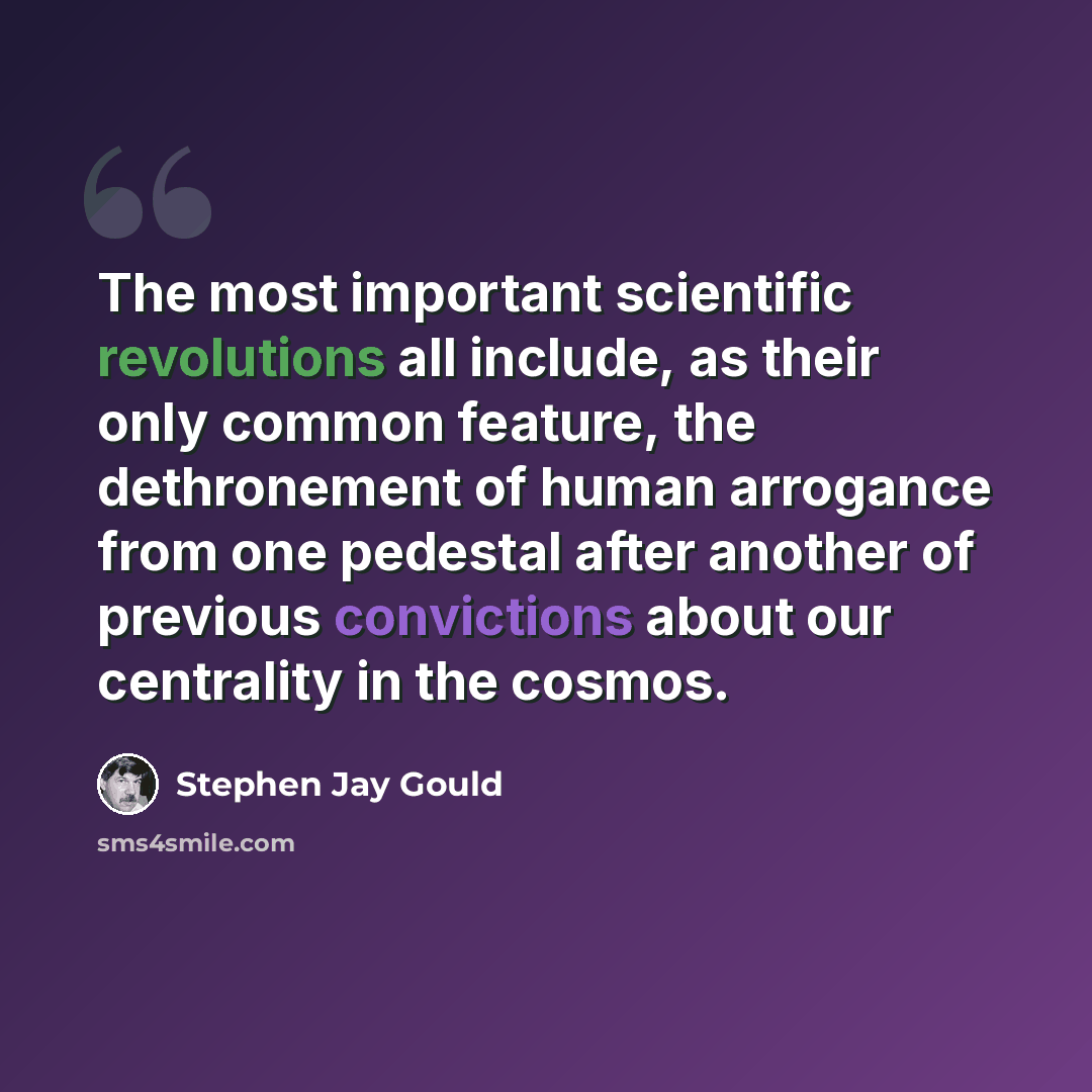 “The most important scientific revolutions all include, as their only common feature, the dethronement of human arrogance from one pedestal after another of previous convictions about our centrality in the cosmos.” quote by Stephen Jay Gould