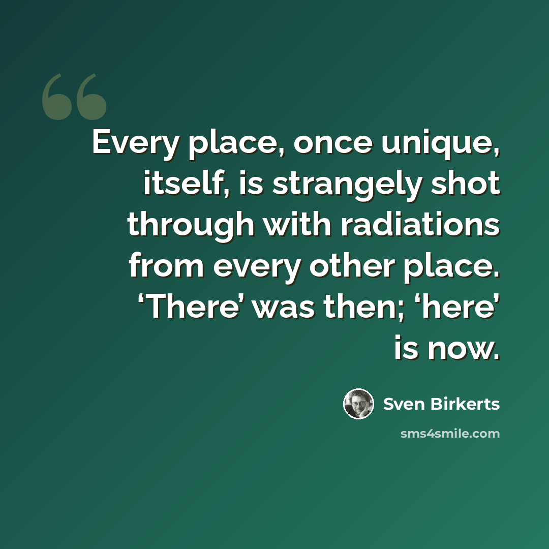 “Every place, once unique, itself, is strangely shot through with radiations from every other place. ‘There’ was then; ‘here’ is now.” quote by Sven Birkerts