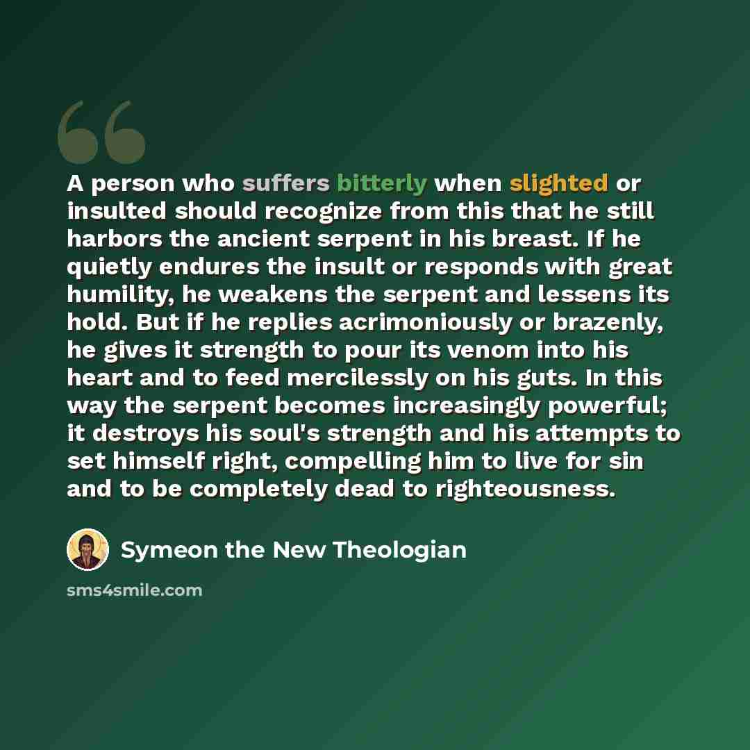 “A person who suffers bitterly when slighted or insulted should recognize from this that he still harbors the ancient serpent in his breast. If he quietly endures the insult or responds with great humility, he weakens the serpent and lessens its hold. But if he replies acrimoniously or brazenly, he…” quote by Symeon the New Theologian