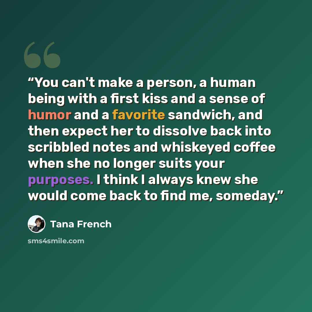 “You can't make a person, a human being with a first kiss and a sense of humor and a favorite sandwich, and then expect her to dissolve back into scribbled notes and whiskeyed coffee when she no longer suits your purposes. I think I always knew she would come back to find me, someday.” quote by Tana French