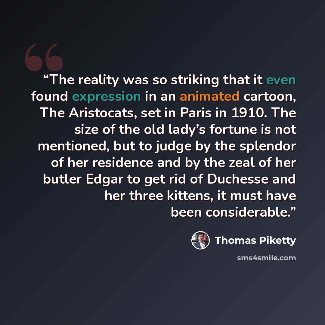 “The reality was so striking that it even found expression in an animated cartoon, The Aristocats, set in Paris in 1910. The size of the old lady’s fortune is not mentioned, but to judge by the splendor of her residence and by the zeal of her butler Edgar to get rid of Duchesse and her three…” quote by Thomas Piketty