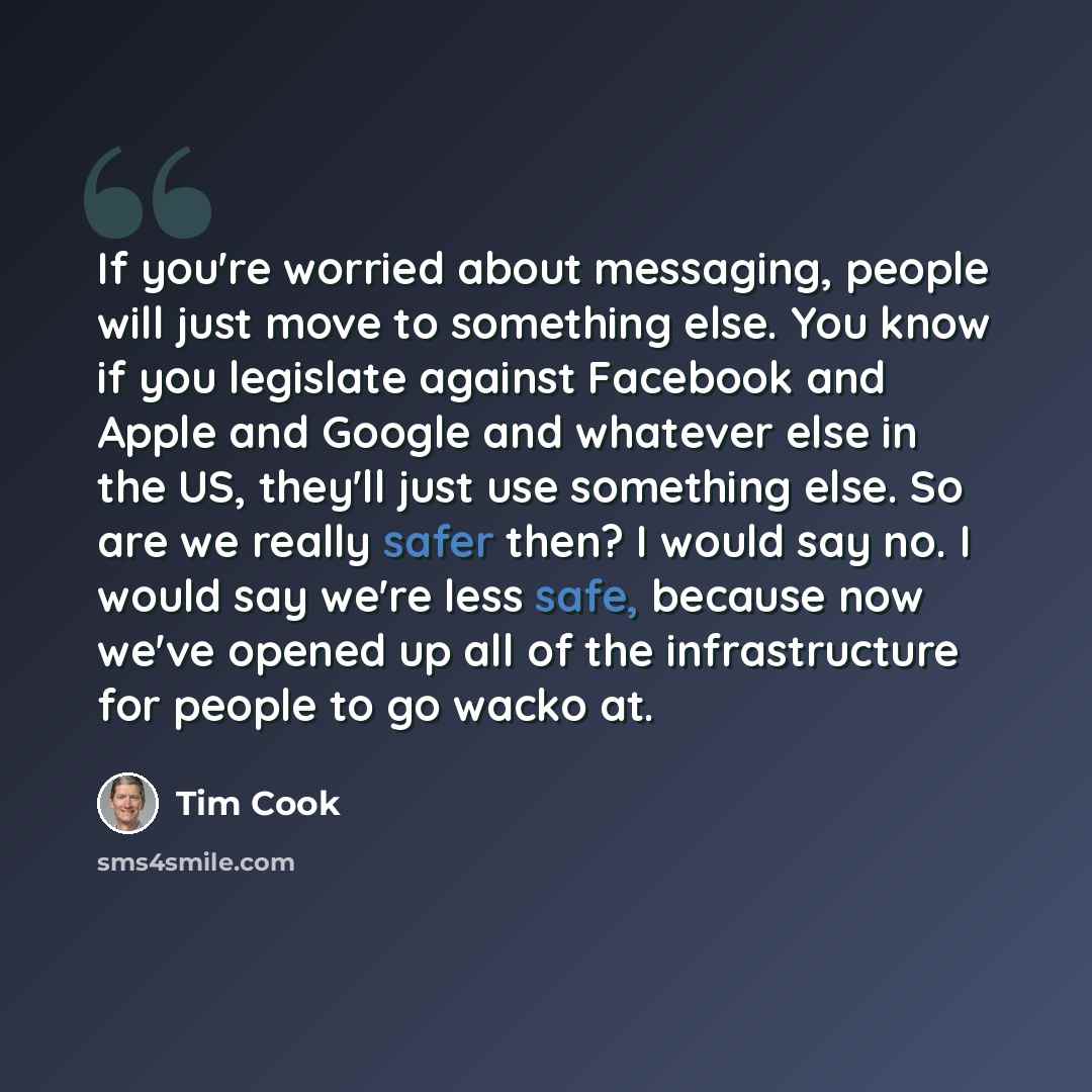 “If you're worried about messaging, people will just move to something else. You know if you legislate against Facebook and Apple and Google and whatever else in the US, they'll just use something else. So are we really safer then? I would say no. I would say we're less safe, because now we've…” quote by Tim Cook