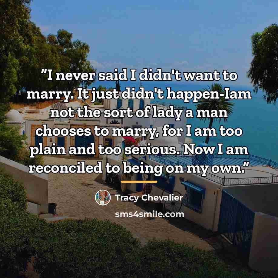“I never said I didn't want to marry. It just didn't happen-Iam not the sort of lady a man chooses to marry, for I am too plain and too serious. Now I am reconciled to being on my own.” quote by Tracy Chevalier