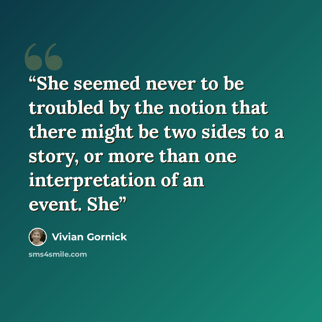 “She seemed never to be troubled by the notion that there might be two sides to a story, or more than one interpretation of an event. She” quote by Vivian Gornick