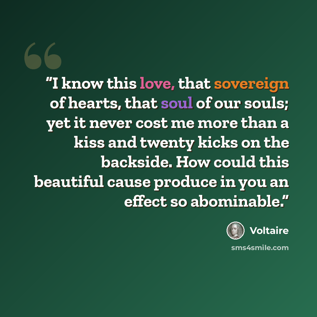 “I know this love, that sovereign of hearts, that soul of our souls; yet it never cost me more than a kiss and twenty kicks on the backside. How could this beautiful cause produce in you an effect so abominable.” quote by Voltaire