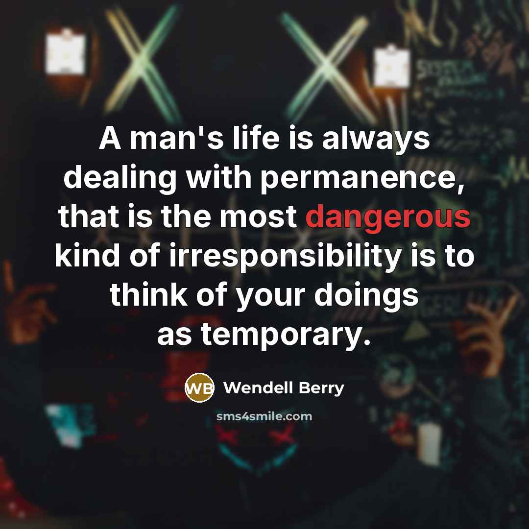 “A man's life is always dealing with permanence, that is the most dangerous kind of irresponsibility is to think of your doings as temporary.” quote by Wendell Berry
