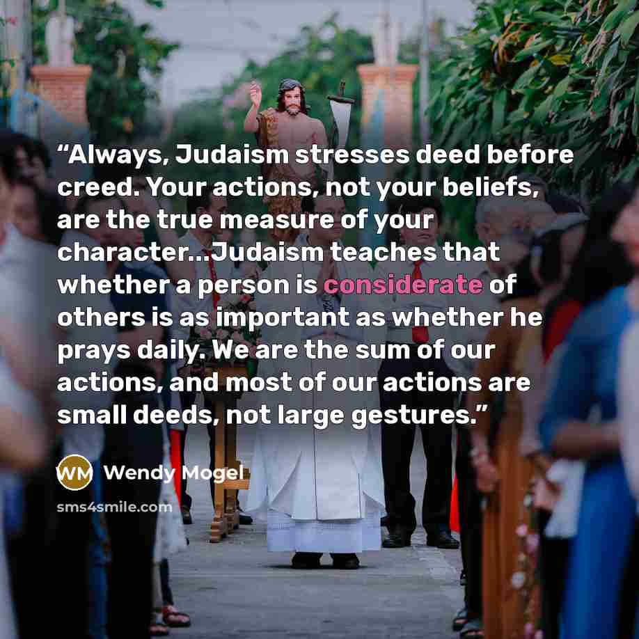“Always, Judaism stresses deed before creed. Your actions, not your beliefs, are the true measure of your character...Judaism teaches that whether a person is considerate of others is as important as whether he prays daily. We are the sum of our actions, and most of our actions are small deeds, not…” quote by Wendy Mogel