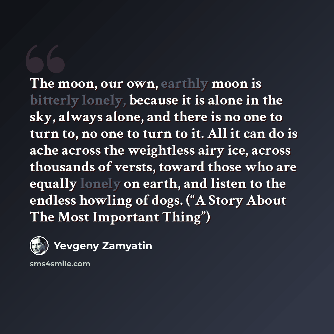 “The moon, our own, earthly moon is bitterly lonely, because it is alone in the sky, always alone, and there is no one to turn to, no one to turn to it. All it can do is ache across the weightless airy ice, across thousands of versts, toward those who are equally lonely on earth, and listen to the…” quote by Yevgeny Zamyatin