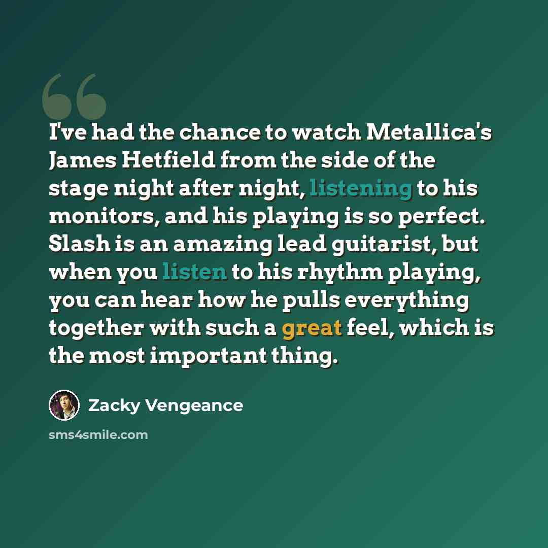 “I've had the chance to watch Metallica's James Hetfield from the side of the stage night after night, listening to his monitors, and his playing is so perfect. Slash is an amazing lead guitarist, but when you listen to his rhythm playing, you can hear how he pulls everything together with such a…” quote by Zacky Vengeance