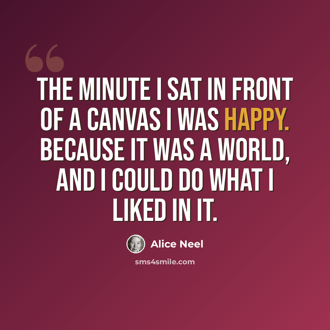 “The minute I sat in front of a canvas I was happy. Because it was a world, and I could do what I liked in it.” quote by Alice Neel