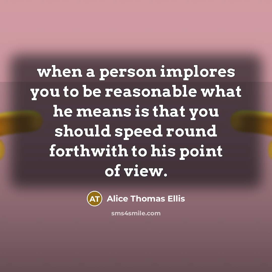 “when a person implores you to be reasonable what he means is that you should speed round forthwith to his point of view.” quote by Alice Thomas Ellis