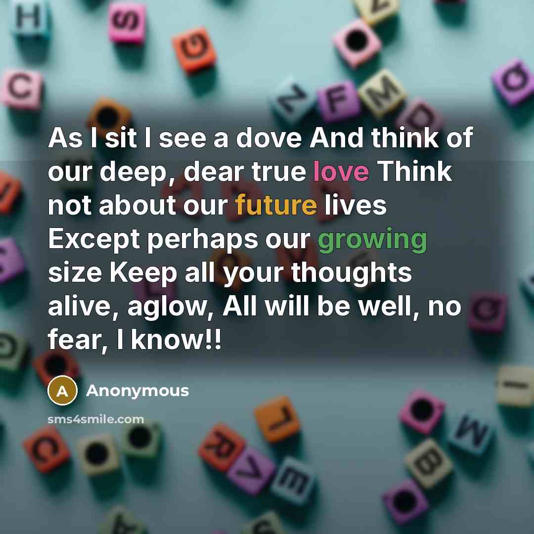 “As I sit I see a dove And think of our deep, dear true love Think not about our future lives Except perhaps our growing size Keep all your thoughts alive, aglow, All will be well, no fear, I know!!” quote by Anonymous
