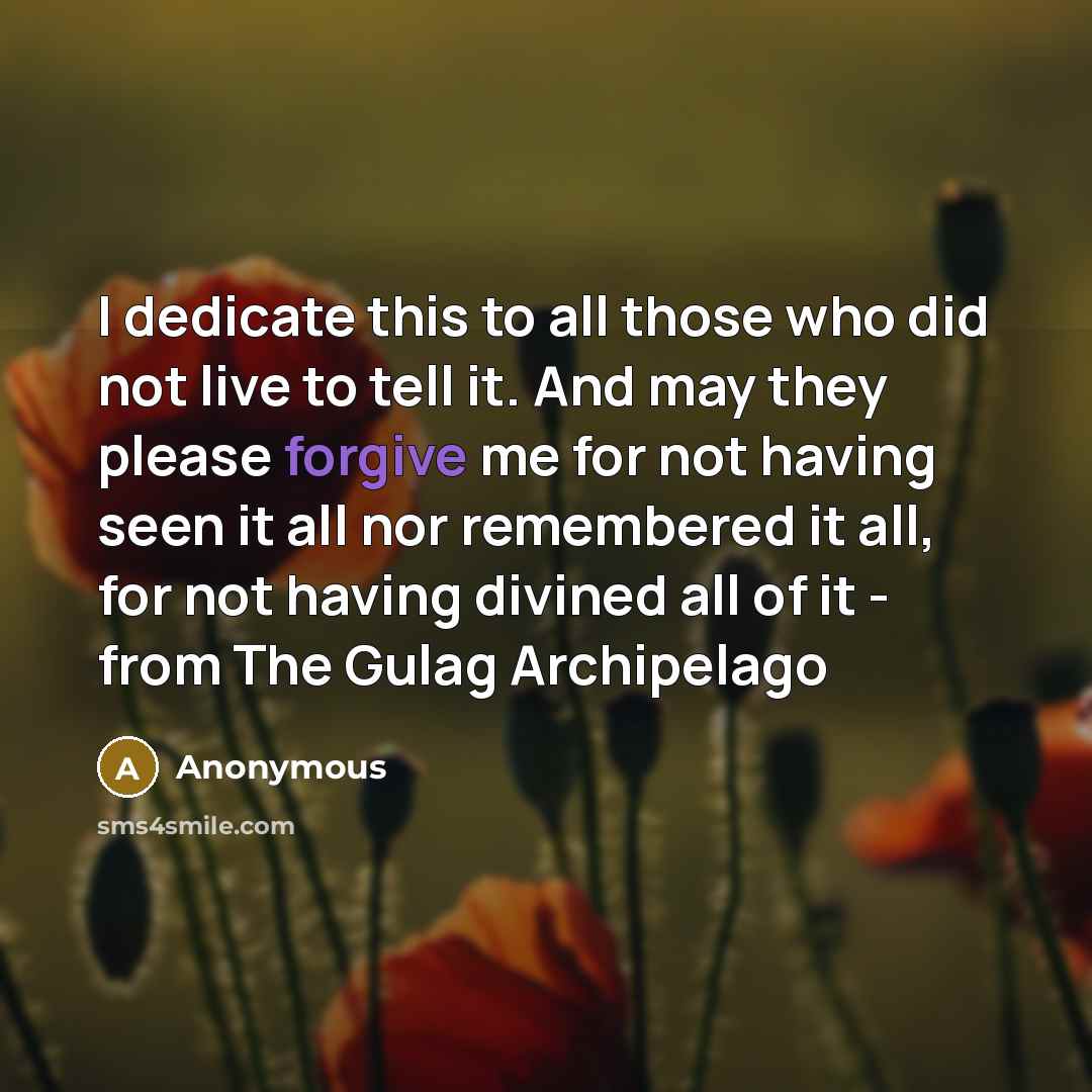 “I dedicate this to all those who did not live to tell it. And may they please forgive me for not having seen it all nor remembered it all, for not having divined all of it - from The Gulag Archipelago” quote by Anonymous