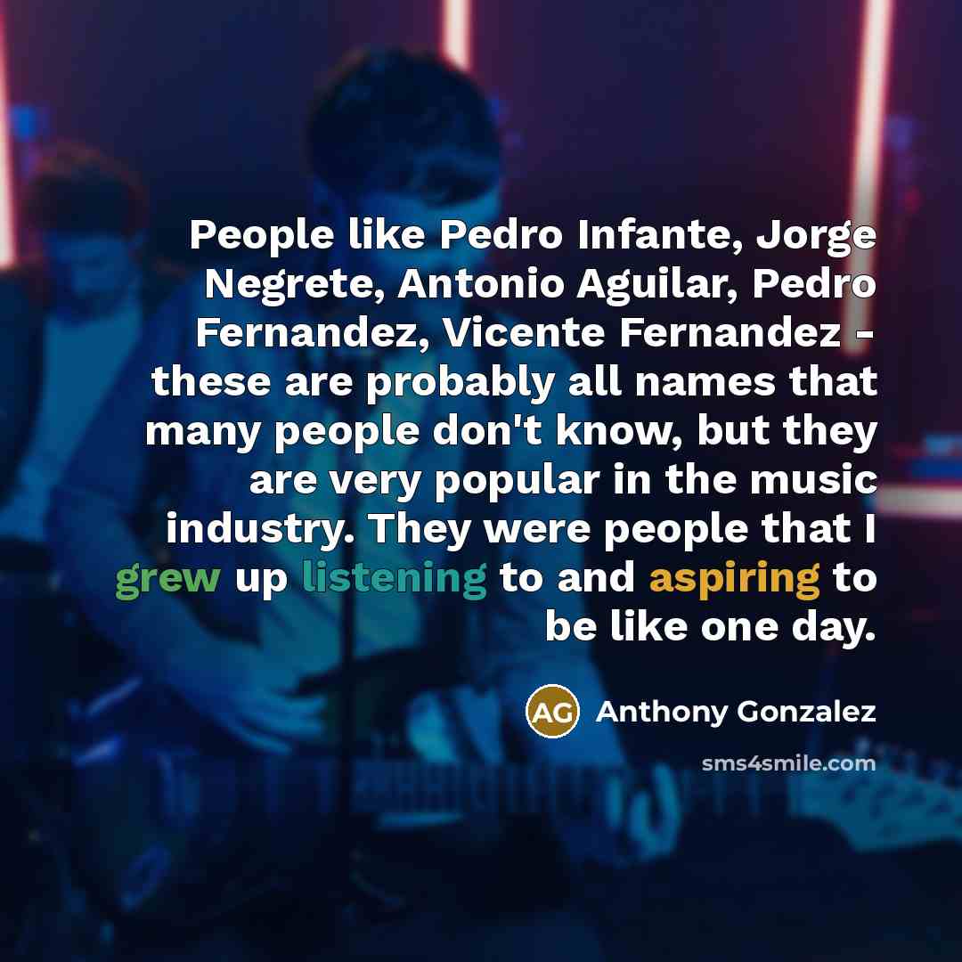 “People like Pedro Infante, Jorge Negrete, Antonio Aguilar, Pedro Fernandez, Vicente Fernandez - these are probably all names that many people don't know, but they are very popular in the music industry. They were people that I grew up listening to and aspiring to be like one day.” quote by Anthony Gonzalez