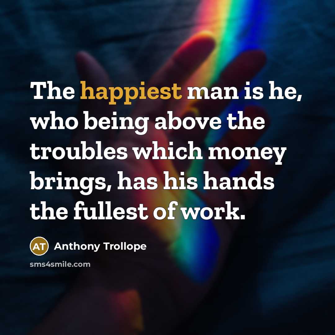 “The happiest man is he, who being above the troubles which money brings, has his hands the fullest of work.” quote by Anthony Trollope