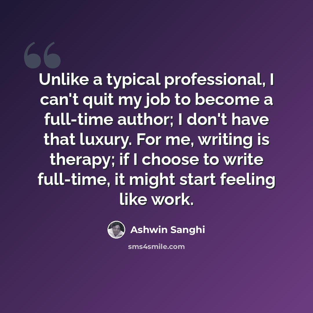 “Unlike a typical professional, I can't quit my job to become a full-time author; I don't have that luxury. For me, writing is therapy; if I choose to write full-time, it might start feeling like work.” quote by Ashwin Sanghi