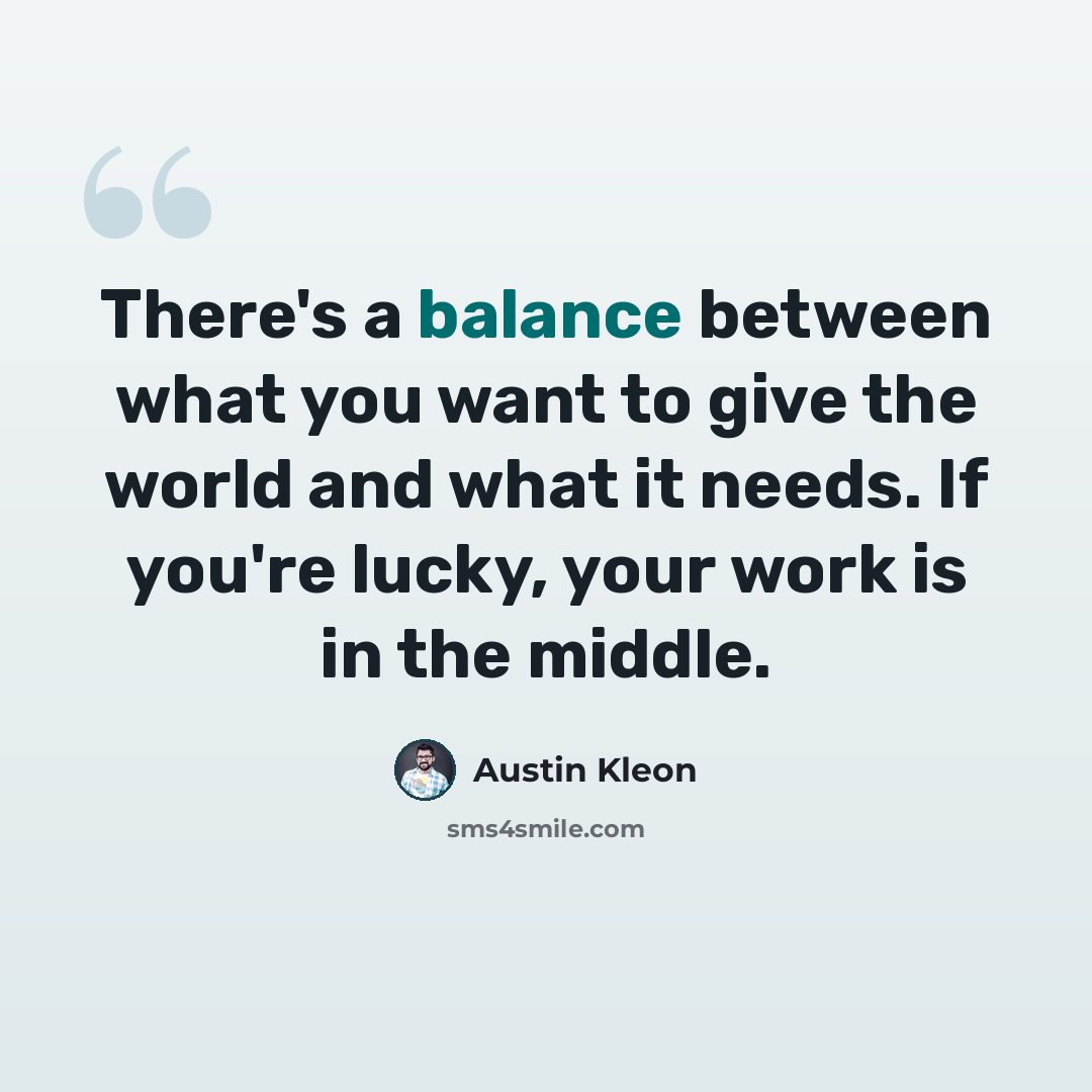 “There's a balance between what you want to give the world and what it needs. If you're lucky, your work is in the middle.” quote by Austin Kleon