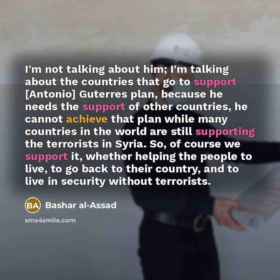 “I'm not talking about him; I'm talking about the countries that go to support [Antonio] Guterres plan, because he needs the support of other countries, he cannot achieve that plan while many countries in the world are still supporting the terrorists in Syria. So, of course we support it, whether…” quote by Bashar al-Assad