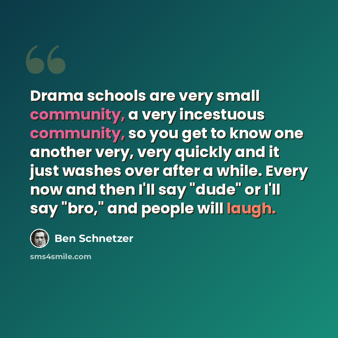 “Drama schools are very small community, a very incestuous community, so you get to know one another very, very quickly and it just washes over after a while. Every now and then I'll say "dude" or I'll say "bro," and people will laugh.” quote by Ben Schnetzer