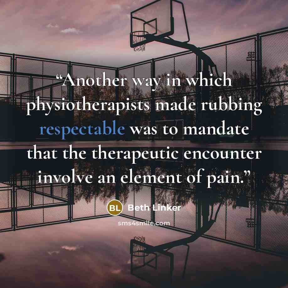 “Another way in which physiotherapists made rubbing respectable was to mandate that the therapeutic encounter involve an element of pain.” quote by Beth Linker