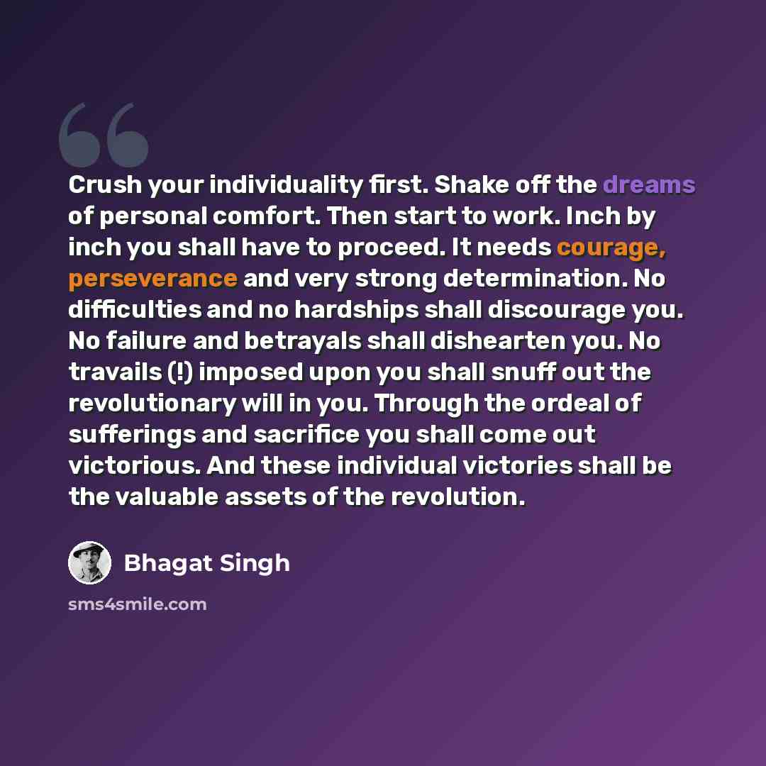 “Crush your individuality first. Shake off the dreams of personal comfort. Then start to work. Inch by inch you shall have to proceed. It needs courage, perseverance and very strong determination. No difficulties and no hardships shall discourage you. No failure and betrayals shall dishearten you…” quote by Bhagat Singh