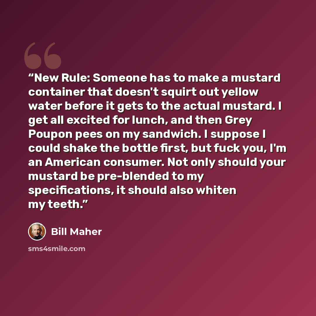 “New Rule: Someone has to make a mustard container that doesn't squirt out yellow water before it gets to the actual mustard. I get all excited for lunch, and then Grey Poupon pees on my sandwich. I suppose I could shake the bottle first, but fuck you, I'm an American consumer. Not only should your…” quote by Bill Maher