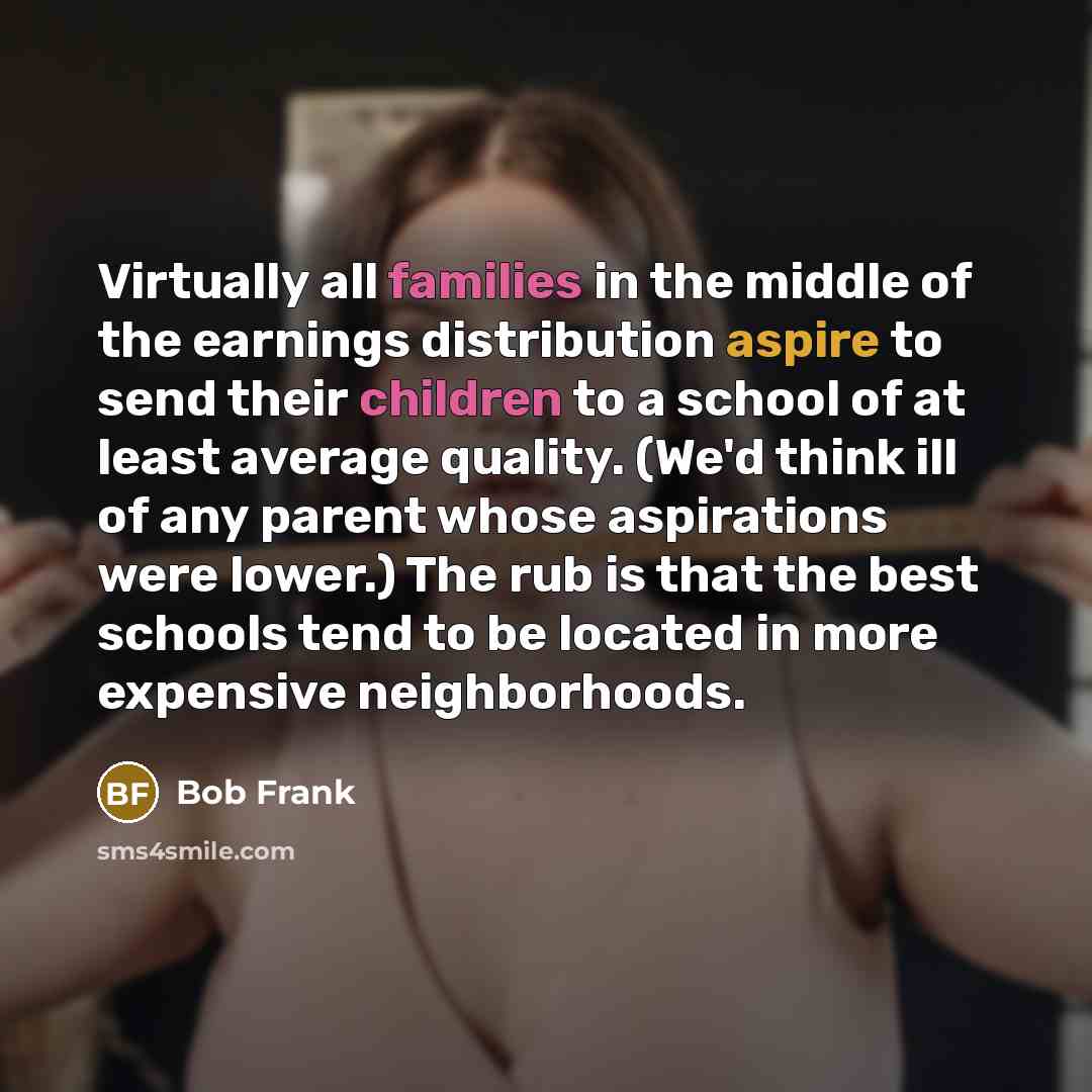 “Virtually all families in the middle of the earnings distribution aspire to send their children to a school of at least average quality. (We'd think ill of any parent whose aspirations were lower.) The rub is that the best schools tend to be located in more expensive neighborhoods.” quote by Bob Frank