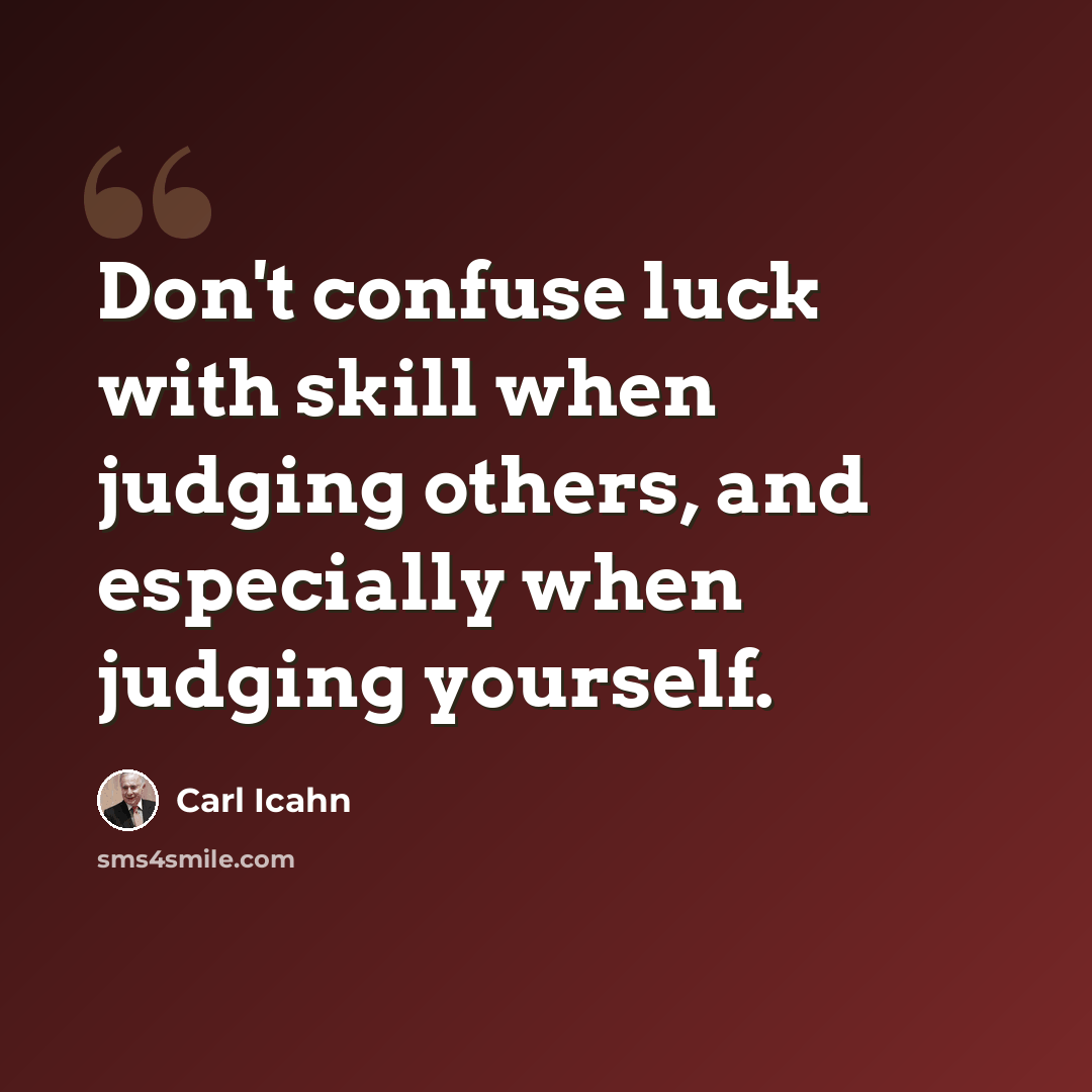 “Don't confuse luck with skill when judging others, and especially when judging yourself.” quote by Carl Icahn